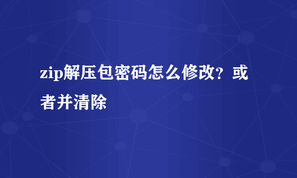 zip解压包密码怎么修改？或者并清除