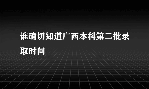 谁确切知道广西本科第二批录取时间