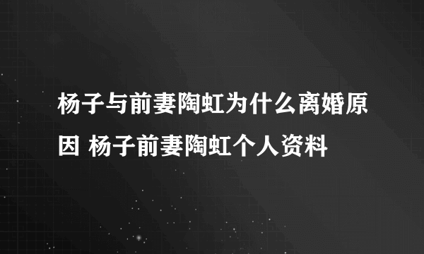 杨子与前妻陶虹为什么离婚原因 杨子前妻陶虹个人资料