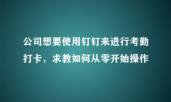 公司想要使用钉钉来进行考勤打卡，求教如何从零开始操作