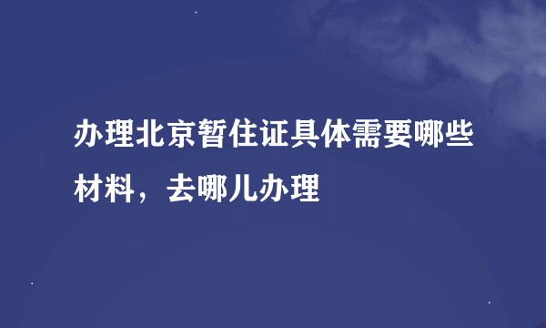 办理北京暂住证具体需要哪些材料，去哪儿办理