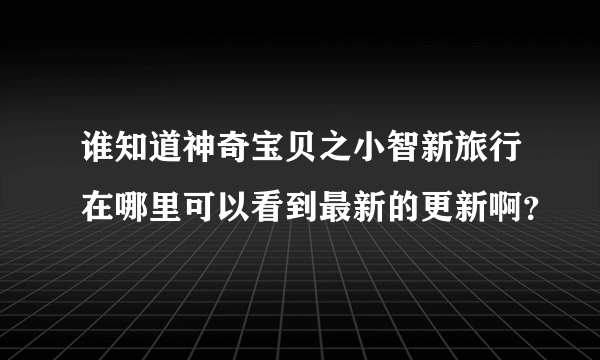 谁知道神奇宝贝之小智新旅行在哪里可以看到最新的更新啊？