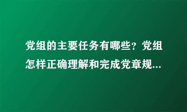 党组的主要任务有哪些？党组怎样正确理解和完成党章规定的任务？