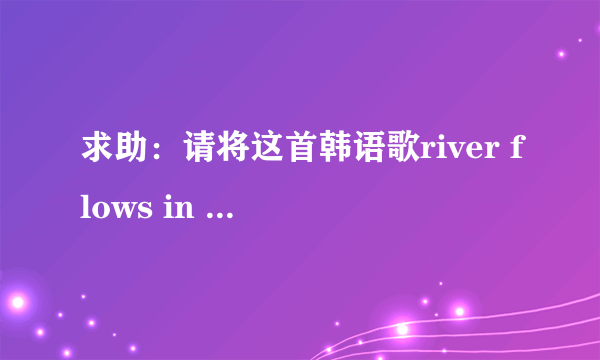 求助：请将这首韩语歌river flows in you 帮忙用罗马音或者汉语拼音写下发音 感谢