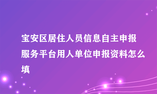 宝安区居住人员信息自主申报服务平台用人单位申报资料怎么填