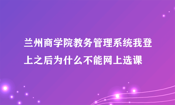 兰州商学院教务管理系统我登上之后为什么不能网上选课