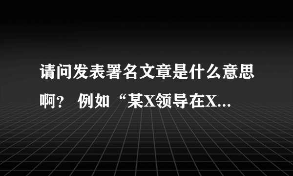 请问发表署名文章是什么意思啊？ 例如“某X领导在X某杂志发表署名文章”