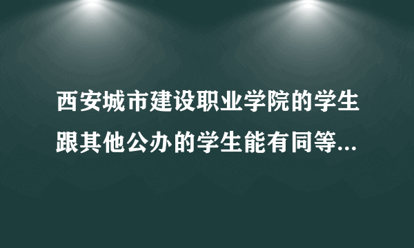 西安城市建设职业学院的学生跟其他公办的学生能有同等待遇吗？？