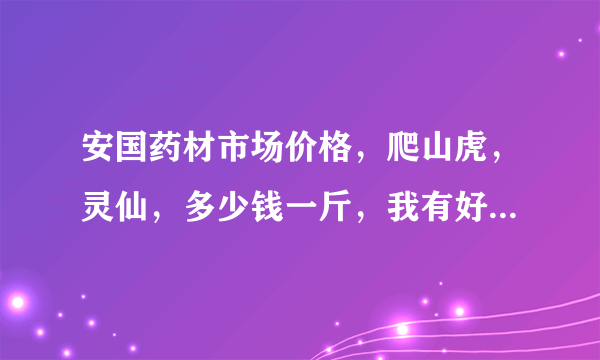 安国药材市场价格，爬山虎，灵仙，多少钱一斤，我有好多货，都是干货，吉林的还有安国药材联系电话谢谢？