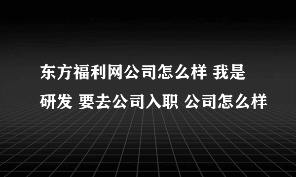 东方福利网公司怎么样 我是研发 要去公司入职 公司怎么样