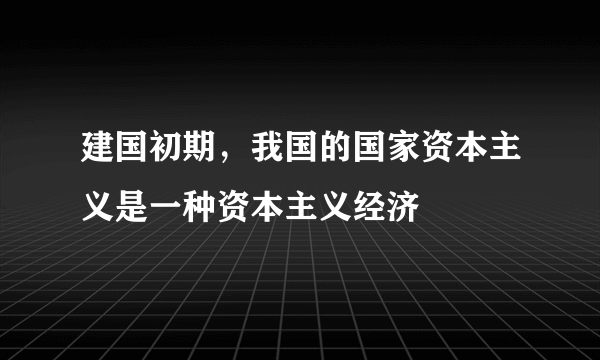 建国初期，我国的国家资本主义是一种资本主义经济