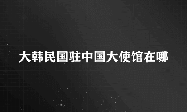 大韩民国驻中国大使馆在哪