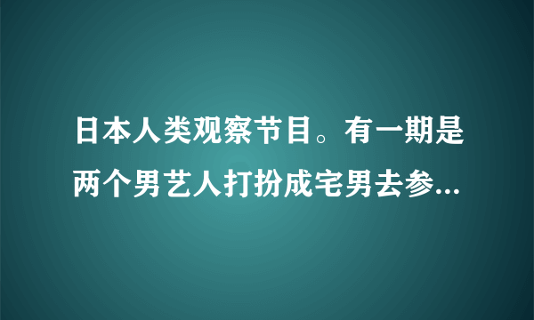 日本人类观察节目。有一期是两个男艺人打扮成宅男去参加少女偶像聚会的！谁知道是哪一期？