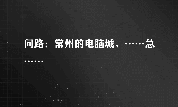 问路：常州的电脑城，……急……