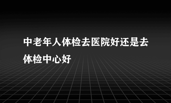 中老年人体检去医院好还是去体检中心好