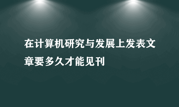 在计算机研究与发展上发表文章要多久才能见刊