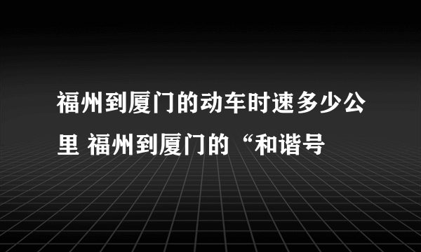 福州到厦门的动车时速多少公里 福州到厦门的“和谐号