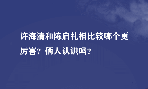 许海清和陈启礼相比较哪个更厉害？俩人认识吗？