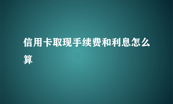 信用卡取现手续费和利息怎么算