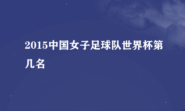 2015中国女子足球队世界杯第几名