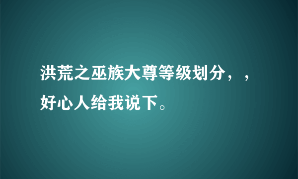 洪荒之巫族大尊等级划分，，好心人给我说下。