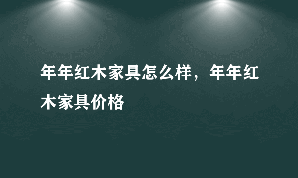 年年红木家具怎么样，年年红木家具价格